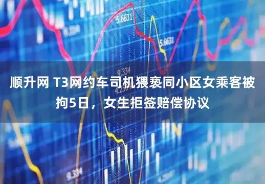 顺升网 T3网约车司机猥亵同小区女乘客被拘5日，女生拒签赔偿协议