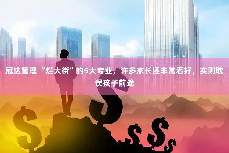 冠达管理 “烂大街”的5大专业，许多家长还非常看好，实则耽误孩子前途