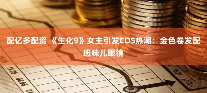 配亿多配资 《生化9》女主引发COS热潮：金色卷发配班味儿眼镜