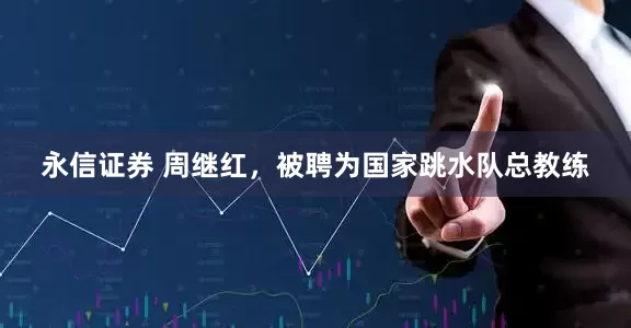 永信证券 周继红，被聘为国家跳水队总教练