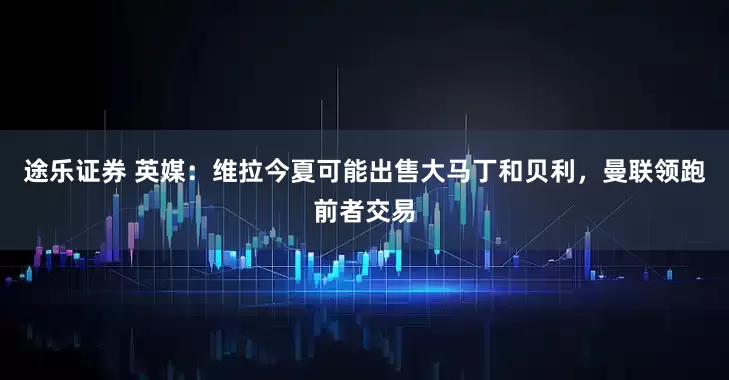 途乐证券 英媒：维拉今夏可能出售大马丁和贝利，曼联领跑前者交易