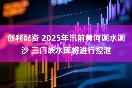 创利配资 2025年汛前黄河调水调沙 三门峡水库将进行控泄