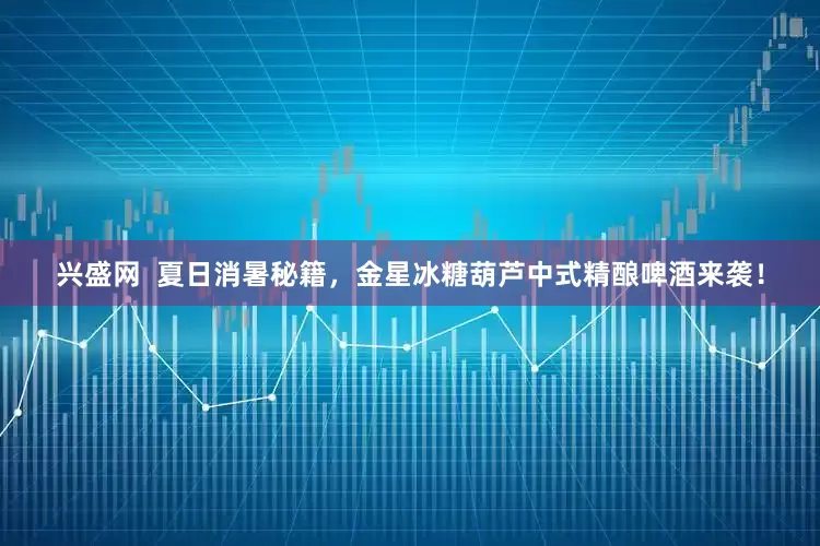兴盛网  夏日消暑秘籍，金星冰糖葫芦中式精酿啤酒来袭！
