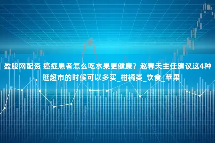 盈股网配资 癌症患者怎么吃水果更健康？赵春天主任建议这4种，逛超市的时候可以多买_柑橘类_饮食_苹果