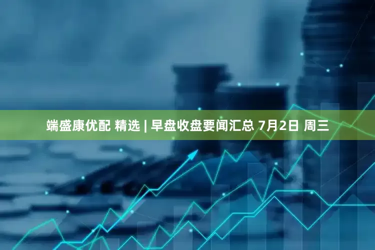 端盛康优配 精选 | 早盘收盘要闻汇总 7月2日 周三