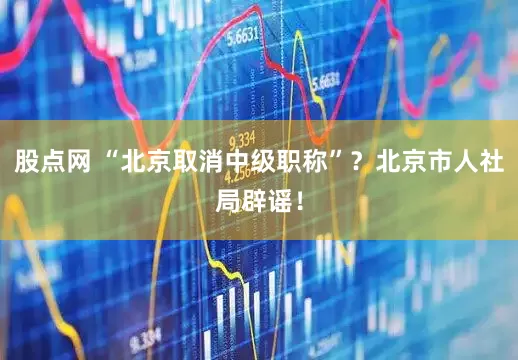 股点网 “北京取消中级职称”？北京市人社局辟谣！