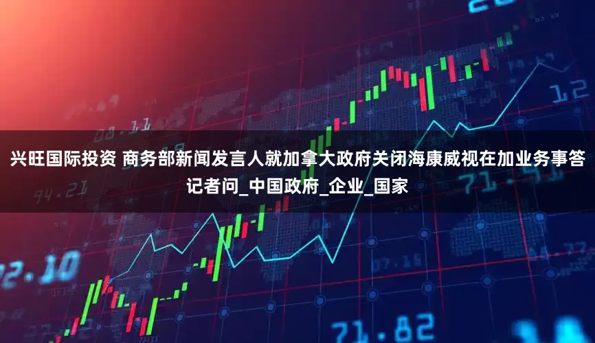 兴旺国际投资 商务部新闻发言人就加拿大政府关闭海康威视在加业务事答记者问_中国政府_企业_国家