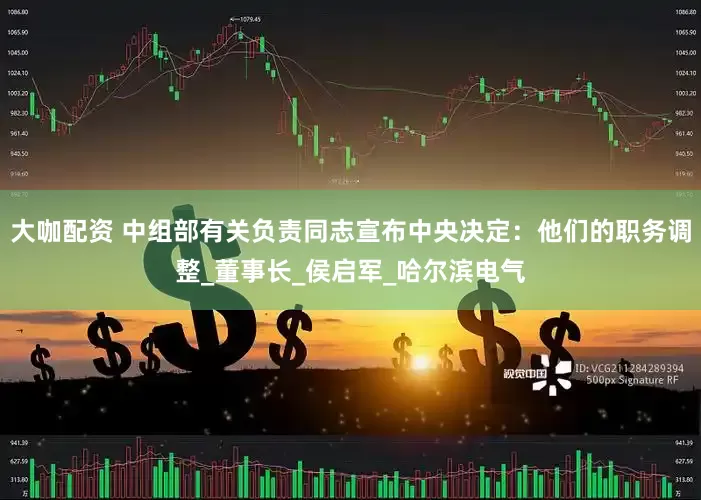 大咖配资 中组部有关负责同志宣布中央决定：他们的职务调整_董事长_侯启军_哈尔滨电气