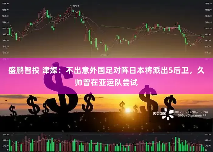 盛鹏智投 津媒：不出意外国足对阵日本将派出5后卫，久帅曾在亚运队尝试