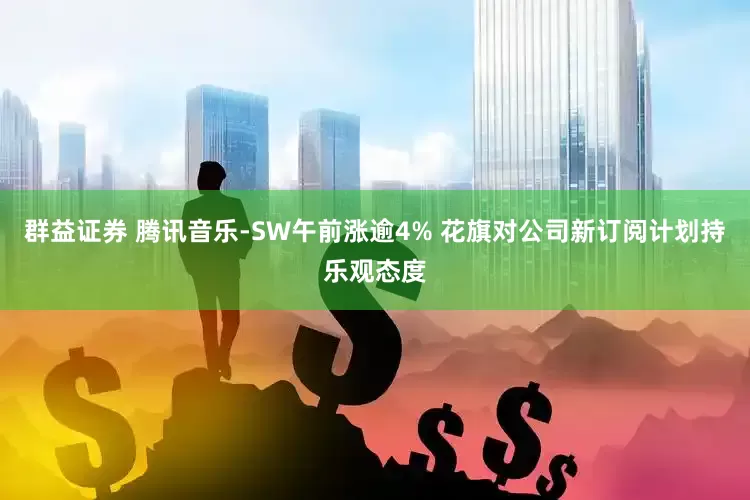 群益证券 腾讯音乐-SW午前涨逾4% 花旗对公司新订阅计划持乐观态度