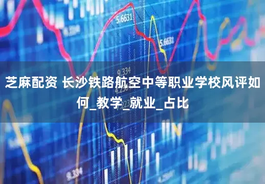 芝麻配资 长沙铁路航空中等职业学校风评如何_教学_就业_占比
