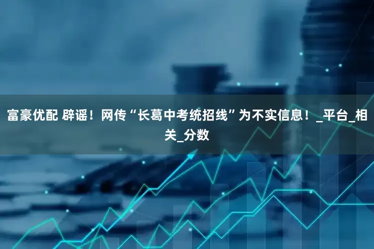 富豪优配 辟谣！网传“长葛中考统招线”为不实信息！_平台_相关_分数