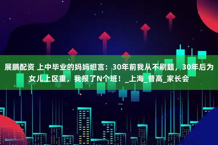 展鵬配资 上中毕业的妈妈坦言：30年前我从不刷题，30年后为女儿上区重，我报了N个班！_上海_普高_家长会