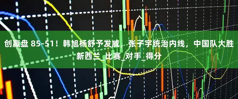 创赢盘 85-51！韩旭杨舒予发威，张子宇统治内线，中国队大胜新西兰_比赛_对手_得分