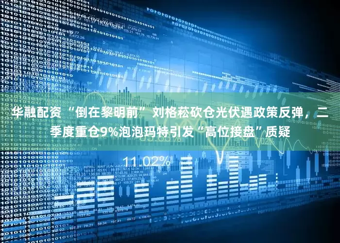 华融配资 “倒在黎明前” 刘格菘砍仓光伏遇政策反弹，二季度重仓9%泡泡玛特引发“高位接盘”质疑