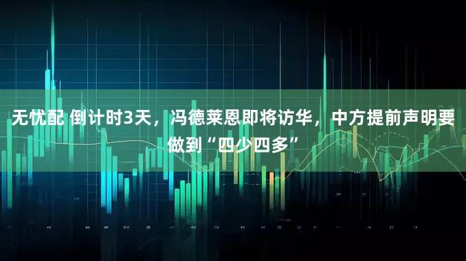 无忧配 倒计时3天，冯德莱恩即将访华，中方提前声明要做到“四少四多”