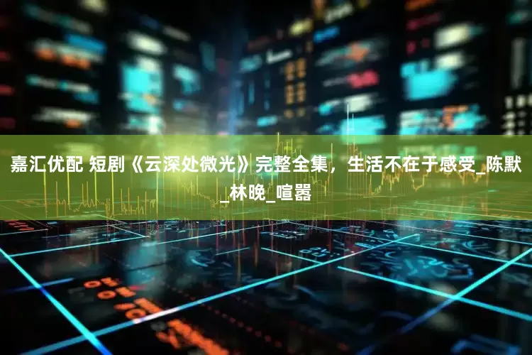 嘉汇优配 短剧《云深处微光》完整全集，生活不在于感受_陈默_林晚_喧嚣