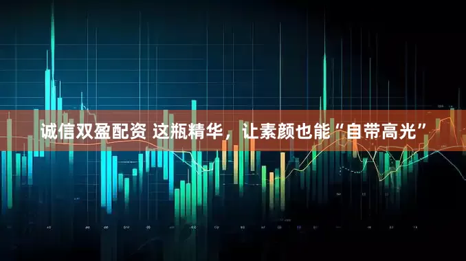 诚信双盈配资 这瓶精华，让素颜也能“自带高光”