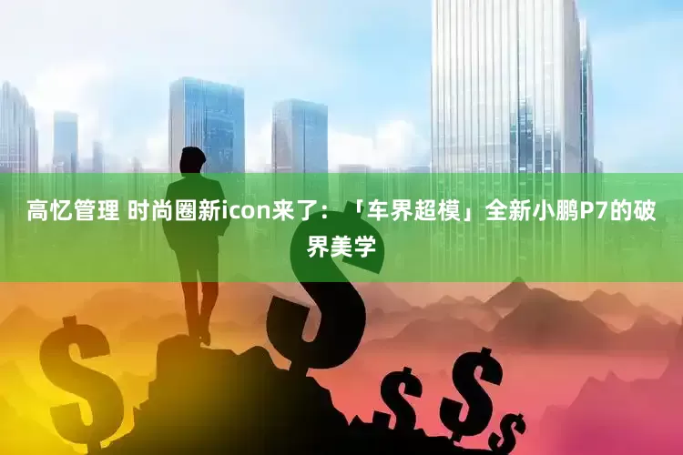 高忆管理 时尚圈新icon来了：「车界超模」全新小鹏P7的破界美学