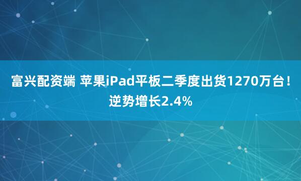 富兴配资端 苹果iPad平板二季度出货1270万台！逆势增长2.4%
