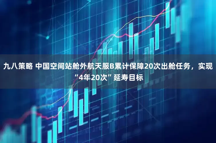 九八策略 中国空间站舱外航天服B累计保障20次出舱任务，实现“4年20次”延寿目标
