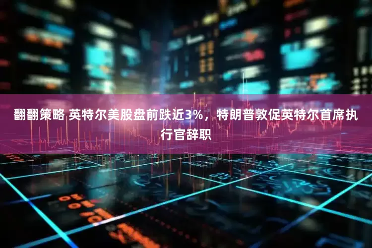 翻翻策略 英特尔美股盘前跌近3%，特朗普敦促英特尔首席执行官辞职