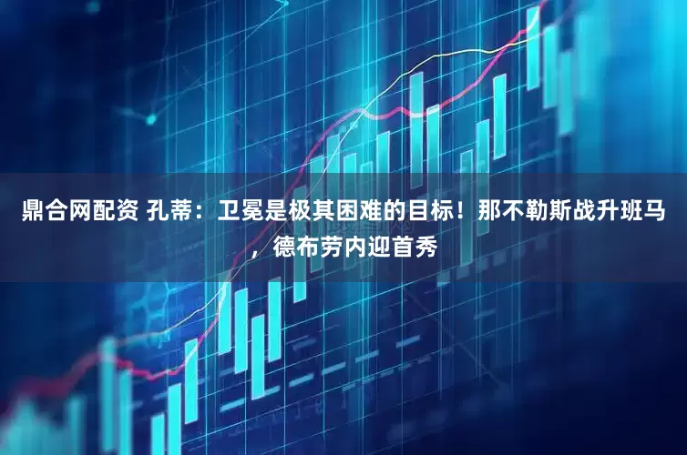 鼎合网配资 孔蒂：卫冕是极其困难的目标！那不勒斯战升班马，德布劳内迎首秀