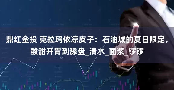 鼎红金投 克拉玛依凉皮子：石油城的夏日限定，酸甜开胃到舔盘_清水_面浆_锣锣