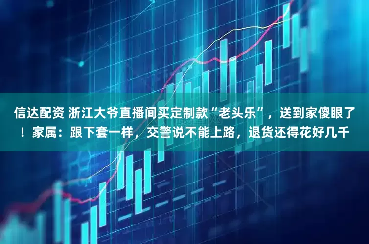 信达配资 浙江大爷直播间买定制款“老头乐”，送到家傻眼了！家属：跟下套一样，交警说不能上路，退货还得花好几千