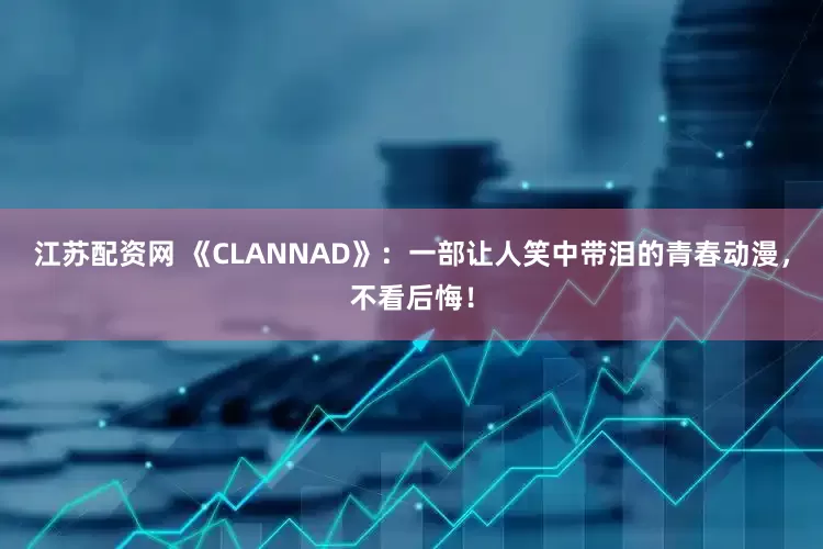 江苏配资网 《CLANNAD》：一部让人笑中带泪的青春动漫，不看后悔！