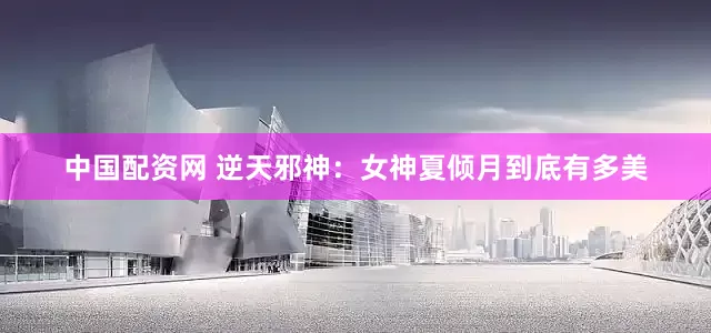 中国配资网 逆天邪神：女神夏倾月到底有多美