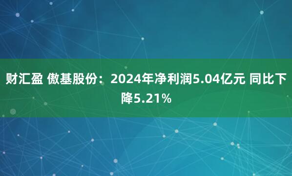 财汇盈 傲基股份：2024年净利润5.04亿元 同比下降5.21%