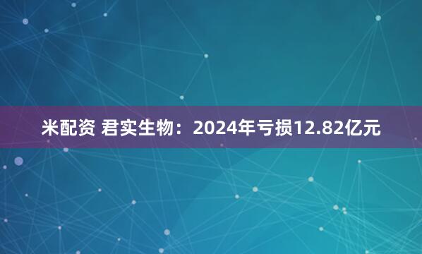 米配资 君实生物：2024年亏损12.82亿元