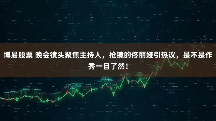 博易股票 晚会镜头聚焦主持人，抢镜的佟丽娅引热议，是不是作秀一目了然！