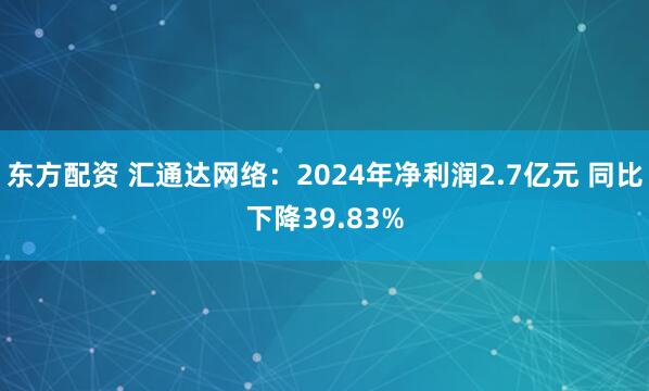 东方配资 汇通达网络：2024年净利润2.7亿元 同比下降39.83%
