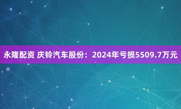 永隆配资 庆铃汽车股份：2024年亏损5509.7万元