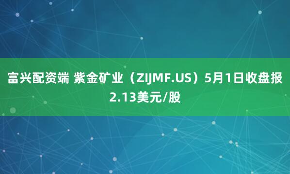 富兴配资端 紫金矿业（ZIJMF.US）5月1日收盘报2.13美元/股