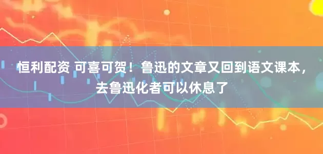 恒利配资 可喜可贺！鲁迅的文章又回到语文课本，去鲁迅化者可以休息了