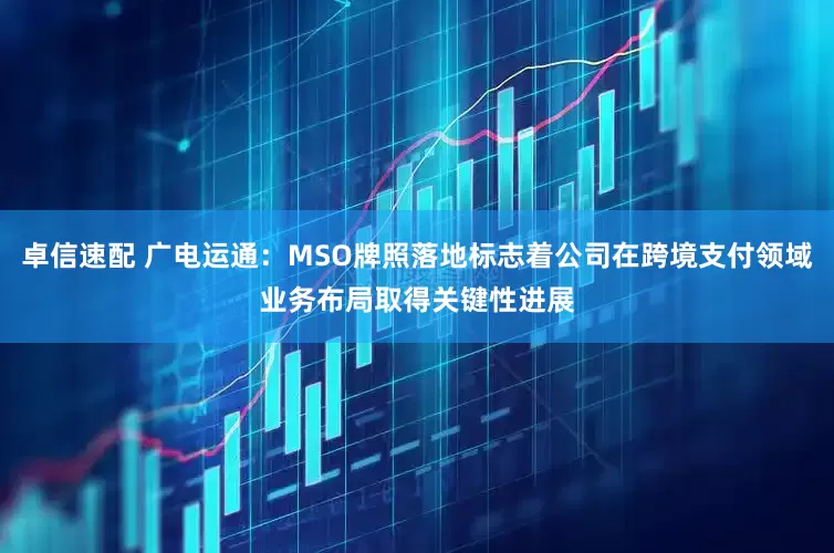 卓信速配 广电运通：MSO牌照落地标志着公司在跨境支付领域业务布局取得关键性进展