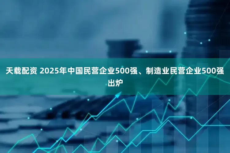 天载配资 2025年中国民营企业500强、制造业民营企业500强出炉